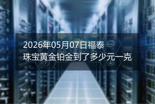 2026年05月07日福泰珠宝黄金铂金到了多少元一克