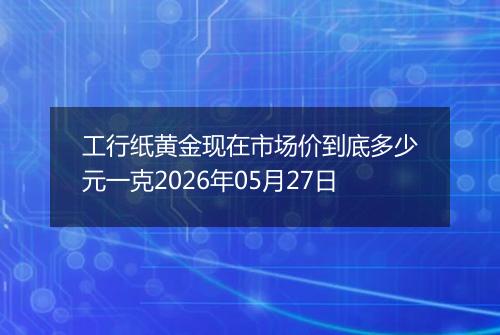 工行纸黄金现在市场价到底多少元一克2026年05月27日