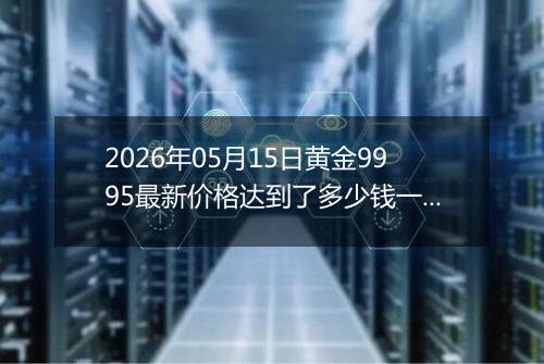 2026年05月15日黄金9995最新价格达到了多少钱一克