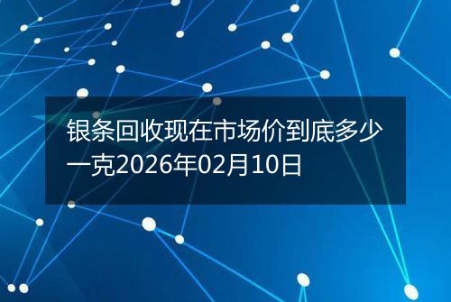 银条回收现在市场价到底多少一克2026年02月10日