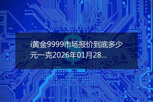 i黄金9999市场报价到底多少元一克2026年01月28日