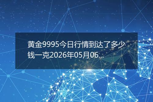 黄金9995今日行情到达了多少钱一克2026年05月06日