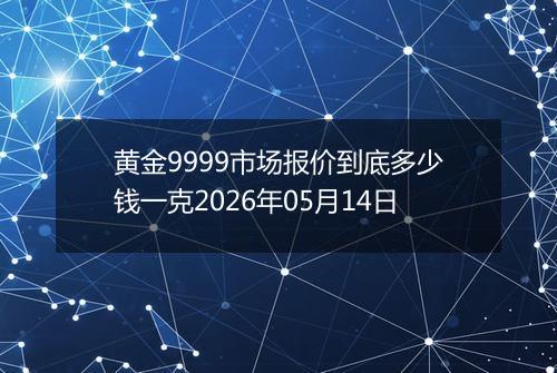 黄金9999市场报价到底多少钱一克2026年05月14日