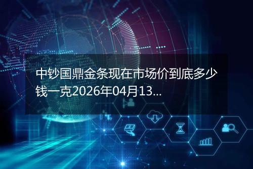 中钞国鼎金条现在市场价到底多少钱一克2026年04月13日