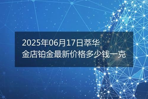 2025年06月17日萃华金店铂金最新价格多少钱一克
