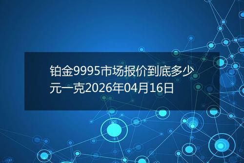 铂金9995市场报价到底多少元一克2026年04月16日