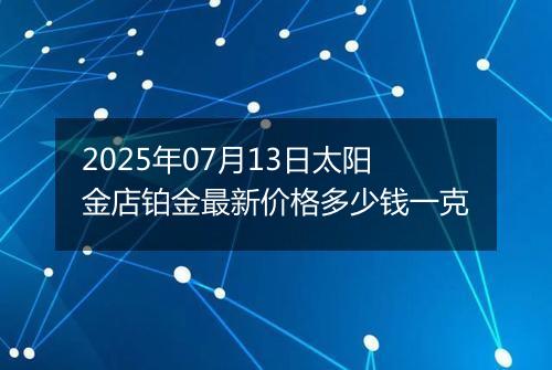 2025年07月13日太阳金店铂金最新价格多少钱一克