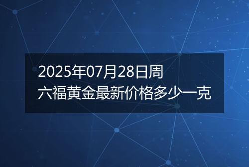 2025年07月28日周六福黄金最新价格多少一克