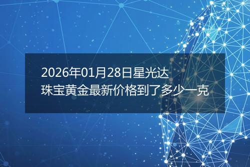 2026年01月28日星光达珠宝黄金最新价格到了多少一克