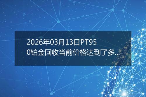 2026年03月13日PT950铂金回收当前价格达到了多少钱一克2026年03月13日