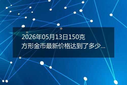 2026年05月13日150克方形金币最新价格达到了多少元一个