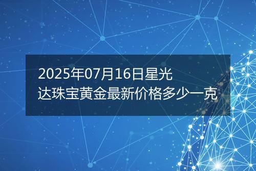 2025年07月16日星光达珠宝黄金最新价格多少一克