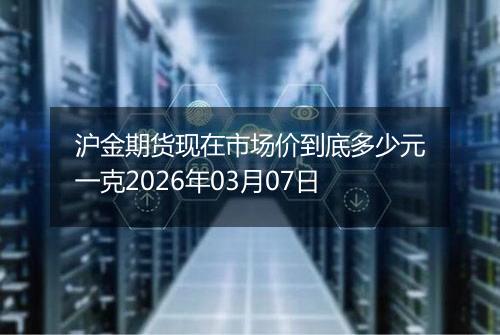 沪金期货现在市场价到底多少元一克2026年03月07日