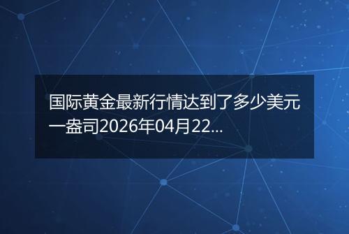 国际黄金最新行情达到了多少美元一盎司2026年04月22日