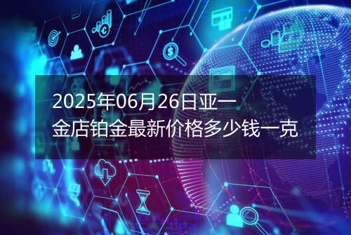 2025年06月26日亚一金店铂金最新价格多少钱一克