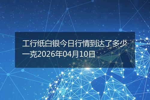 工行纸白银今日行情到达了多少一克2026年04月10日