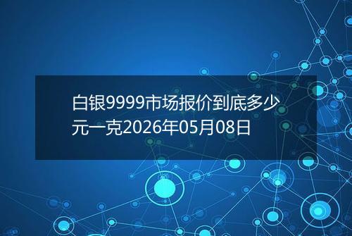 白银9999市场报价到底多少元一克2026年05月08日