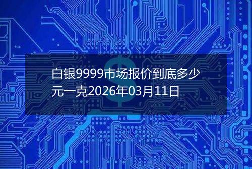 白银9999市场报价到底多少元一克2026年03月11日