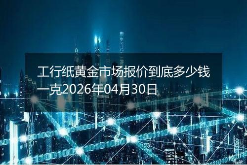 工行纸黄金市场报价到底多少钱一克2026年04月30日