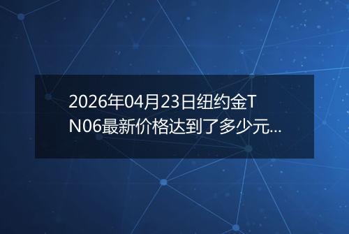 2026年04月23日纽约金TN06最新价格达到了多少元一克