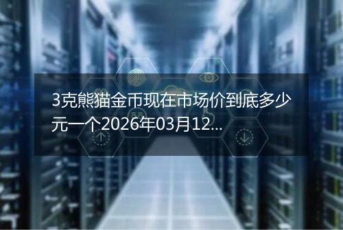 3克熊猫金币现在市场价到底多少元一个2026年03月12日