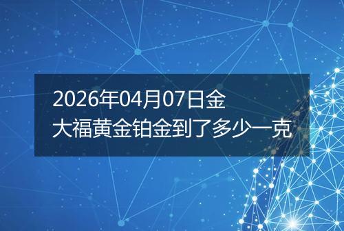 2026年04月07日金大福黄金铂金到了多少一克