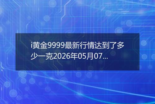 i黄金9999最新行情达到了多少一克2026年05月07日