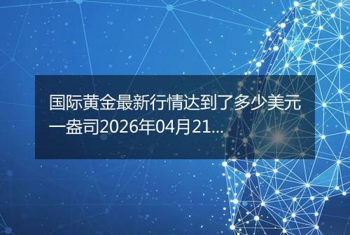 国际黄金最新行情达到了多少美元一盎司2026年04月21日