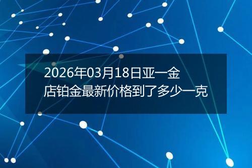 2026年03月18日亚一金店铂金最新价格到了多少一克
