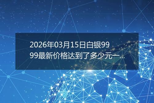 2026年03月15日白银9999最新价格达到了多少元一克