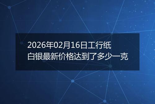 2026年02月16日工行纸白银最新价格达到了多少一克