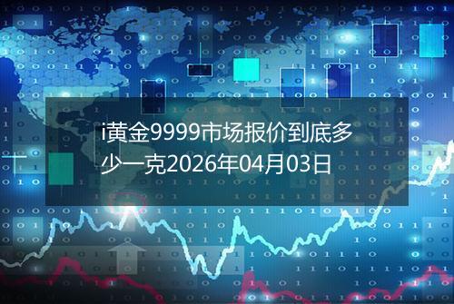 i黄金9999市场报价到底多少一克2026年04月03日