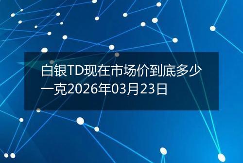 白银TD现在市场价到底多少一克2026年03月23日