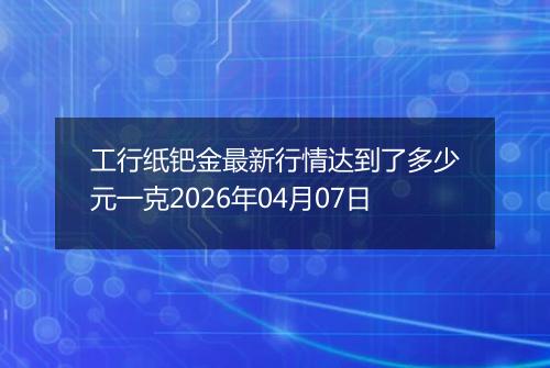 工行纸钯金最新行情达到了多少元一克2026年04月07日