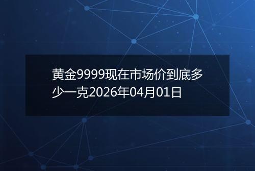 黄金9999现在市场价到底多少一克2026年04月01日