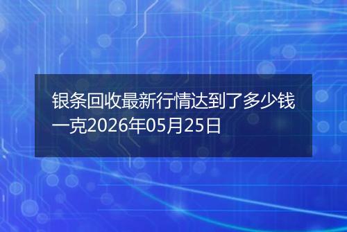 银条回收最新行情达到了多少钱一克2026年05月25日