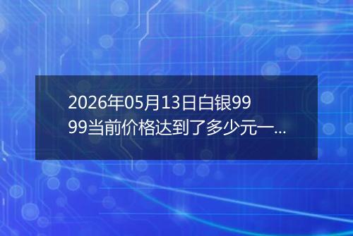 2026年05月13日白银9999当前价格达到了多少元一克2026年05月13日