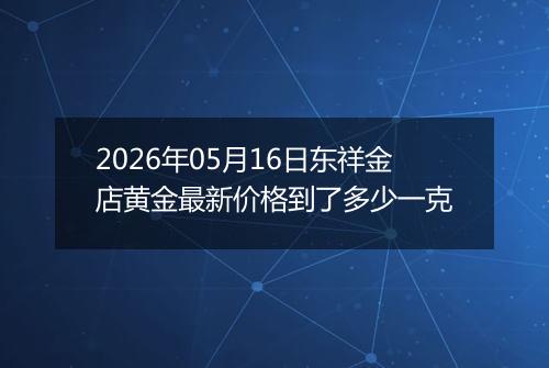 2026年05月16日东祥金店黄金最新价格到了多少一克