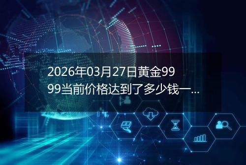 2026年03月27日黄金9999当前价格达到了多少钱一克2026年03月27日