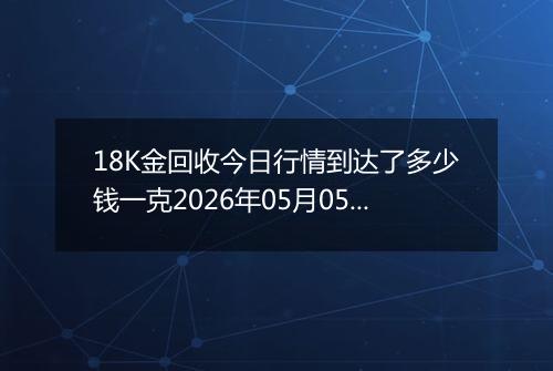 18K金回收今日行情到达了多少钱一克2026年05月05日