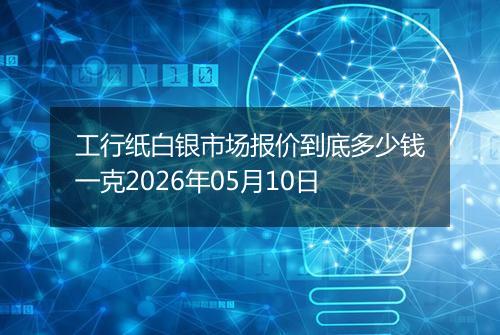 工行纸白银市场报价到底多少钱一克2026年05月10日