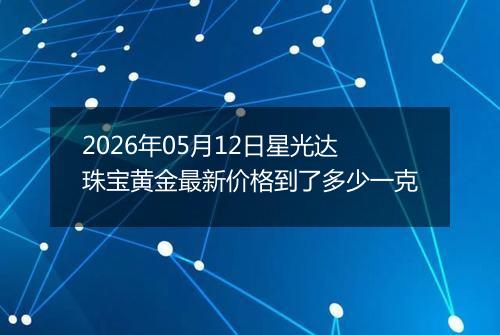 2026年05月12日星光达珠宝黄金最新价格到了多少一克