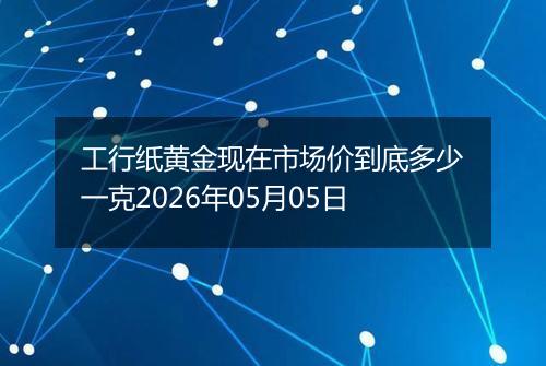 工行纸黄金现在市场价到底多少一克2026年05月05日