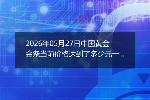 2026年05月27日中国黄金金条当前价格达到了多少元一克2026年05月27日