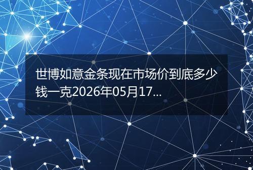 世博如意金条现在市场价到底多少钱一克2026年05月17日