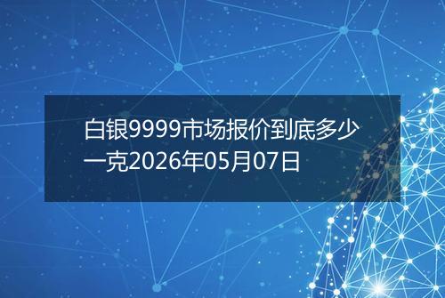 白银9999市场报价到底多少一克2026年05月07日