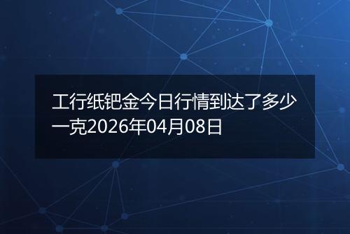 工行纸钯金今日行情到达了多少一克2026年04月08日
