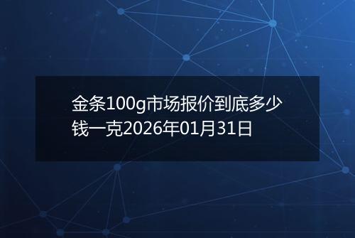 金条100g市场报价到底多少钱一克2026年01月31日