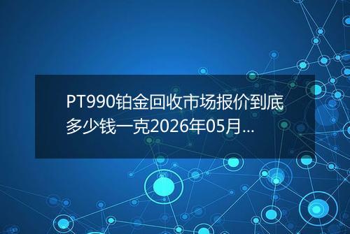 PT990铂金回收市场报价到底多少钱一克2026年05月11日