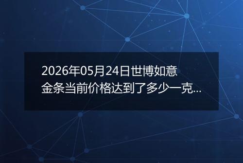 2026年05月24日世博如意金条当前价格达到了多少一克2026年05月24日